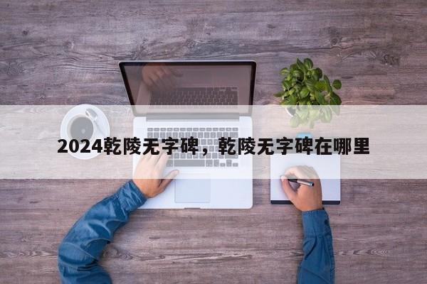 2024乾陵无字碑，乾陵无字碑在哪里