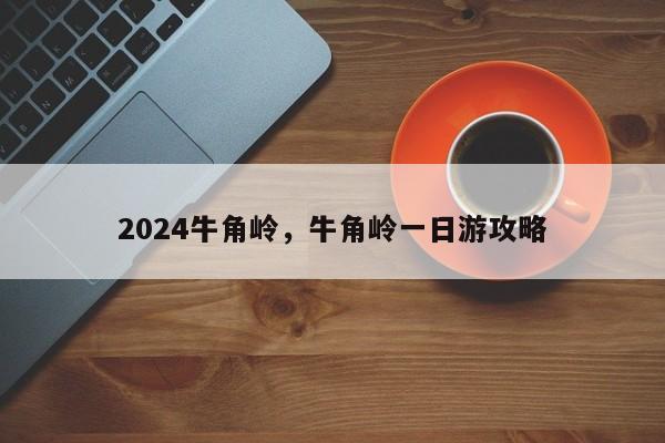 2024牛角岭，牛角岭一日游攻略